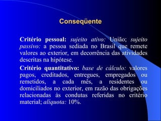 Conseqüente Critério pessoal:  sujeito ativo:  União;  sujeito passivo:  a pessoa sediada no Brasil que remete valores ao exterior, em decorrência das atividades descritas na hipótese. Critério quantitativo:  base de cálculo:  valores pagos, creditados, entregues, empregados ou remetidos, a cada mês, a residentes ou domiciliados no exterior, em razão das obrigações relacionadas às condutas referidas no critério material;  alíquota:  10%. 