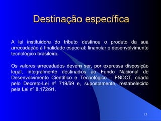 Destinação específica A lei instituidora do tributo destinou o produto da sua arrecadação à finalidade especial: financiar o desenvolvimento tecnológico brasileiro . Os valores arrecadados devem ser, por expressa disposição legal, integralmente destinados ao Fundo Nacional de Desenvolvimento Científico e Tecnológico – FNDCT, criado pelo Decreto-Lei nº 719/69 e, supostamente, restabelecido pela Lei nº 8.172/91.  
