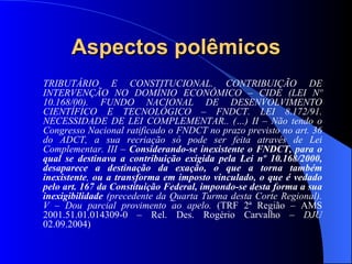 Aspectos polêmicos TRIBUTÁRIO E CONSTITUCIONAL. CONTRIBUIÇÃO DE INTERVENÇÃO NO DOMÍNIO ECONÔMICO – CIDE (LEI Nº 10.168/00). FUNDO NACIONAL DE DESENVOLVIMENTO CIENTÍFICO E TECNOLÓGICO – FNDCT. LEI 8.172/91. NECESSIDADE DE LEI COMPLEMENTAR.. (…) II – Não tendo o Congresso Nacional ratificado o FNDCT no prazo previsto no art. 36 do ADCT, a sua recriação só pode ser feita através de Lei Complementar. III –  Considerando-se inexistente o FNDCT, para o qual se destinava a contribuição exigida pela Lei nº 10.168/2000, desaparece a destinação da exação, o que a torna também inexistente ,  ou a transforma em imposto vinculado, o que é vedado pelo art. 167 da Constituição Federal, impondo-se desta forma a sua inexigibilidade  (precedente da Quarta Turma desta Corte Regional). V – Dou parcial provimento ao apelo.  (TRF 2ª Região – AMS 2001.51.01.014309-0 – Rel. Des. Rogério Carvalho –  DJU  02.09.2004)  