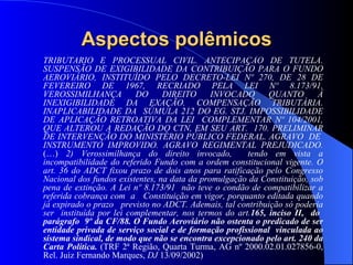 Aspectos polêmicos TRIBUTÁRIO E PROCESSUAL CIVIL. ANTECIPAÇÃO DE TUTELA. SUSPENSÃO DE EXIGIBILIDADE DA CONTRIBUIÇÃO PARA O FUNDO AEROVIÁRIO, INSTITUÍDO PELO DECRETO-LEI Nº 270, DE 28 DE FEVEREIRO DE 1967, RECRIADO PELA LEI Nº 8.173/91. VEROSSIMILHANÇA DO DIREITO INVOCADO QUANTO À INEXIGIBILIDADE DA EXAÇÃO. COMPENSAÇÃO TRIBUTÁRIA. INAPLICABILIDADE DA  SÚMULA 212 DO EG. STJ. IMPOSSIBILIDADE DE APLICAÇÃO RETROATIVA DA LEI  COMPLEMENTAR Nº 104/2001, QUE ALTEROU A REDAÇÃO DO CTN, EM SEU ART.  170. PRELIMINAR DE INTERVENÇÃO DO MINISTÉRIO PÚBLICO FEDERAL. AGRAVO  DE  INSTRUMENTO IMPROVIDO. AGRAVO REGIMENTAL PREJUDICADO.  (…)  2) Verossimilhança do direito invocado,  tendo em vista a incompatibilidade do referido Fundo com a ordem constitucional vigente. O art. 36 do ADCT fixou prazo de dois anos para ratificação pelo Congresso Nacional dos fundos existentes, na data da promulgação da Constituição, sob pena de extinção. A Lei nº 8.173/91  não teve o condão de compatibilizar a referida cobrança com  a  Constituição em vigor, porquanto editada quando já expirado o prazo  previsto no ADCT. Ademais, tal contribuição só poderia ser  instituída por lei complementar, nos termos do art. 165, inciso II,  do  parágrafo  9º da CF/88. O Fundo Aeroviário não ostenta o predicado de ser entidade privada de serviço social e de formação profissional  vinculada ao sistema sindical, de modo que não se encontra excepcionado pelo art. 240 da Carta Política.  (TRF 2ª Região, Quarta Turma, AG nº 2000.02.01.027856-0, Rel. Juiz Fernando Marques,  DJ  13/09/2002) 