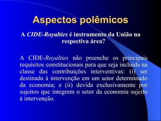 Aspectos polêmicos A  CIDE-Royalties  é instrumento da União na respectiva área? A CIDE- Royalties  não preenche os principais requisitos constitucionais para que seja incluída na classe das contribuições interventivas: (i) ser destinada à intervenção em um setor determinado da economia; e (ii) devida exclusivamente por sujeitos que integrem o setor da economia sujeito à intervenção. 