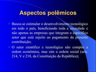Aspectos polêmicos Busca-se estimular o desenvolvimento tecnológico em todo o país, beneficiando toda a sociedade e não apenas as empresas que integram o específico setor que está sujeito ao pagamento da presente contribuição; O setor científico e tecnológico não compõe a ordem econômica, mas sim a ordem social (arts. 214, V e 218, da Constituição da República); 