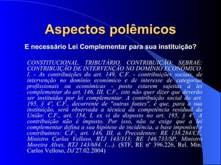Aspectos polêmicos É necessário Lei Complementar para sua instituição? CONSTITUCIONAL. TRIBUTÁRIO. CONTRIBUIÇÃO: SEBRAE: CONTRIBUIÇÃO DE INTERVENÇÃO NO DOMÍNIO ECONÔMICO. I. - As contribuições do art. 149, C.F. - contribuições sociais, de intervenção no domínio econômico e de interesse de categorias profissionais ou econômicas - posto estarem sujeitas à lei complementar do art. 146, III, C.F., isto não quer dizer que deverão ser instituídas por lei complementar. A contribuição social do art. 195, § 4º, C.F., decorrente de "outras fontes", é que, para a sua instituição, será observada a técnica da competência residual da União: C.F., art. 154, I, ex vi do disposto no art. 195, § 4º. A contribuição não é imposto. Por isso, não se exige que a lei complementar defina a sua hipótese de incidência, a base imponível e contribuintes: C.F., art. 146, III, a. Precedentes: RE 138.284/CE, Ministro Carlos Velloso, RTJ 143/313; RE 146.733/SP, Ministro Moreira Alves, RTJ 143/684. (…).  (STF, RE nº 396.226, Rel. Min. Carlos Velloso,  DJ  27.02.2004) 