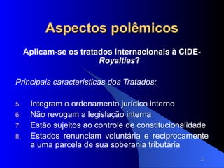 Aspectos polêmicos Aplicam-se os tratados internacionais à CIDE- Royalties ? Principais características dos Tratados: Integram o ordenamento jurídico interno Não revogam a legislação interna Estão sujeitos ao controle de constitucionalidade Estados renunciam voluntária e reciprocamente a uma parcela de sua soberania tributária 