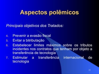 Aspectos polêmicos Principais objetivos dos Tratados: Prevenir a evasão fiscal Evitar a bitributação Estabelecer limites máximos sobre os tributos incidentes nos contratos que tenham por objeto a transferência de tecnologia Estimular a transferência internacional de tecnologia 