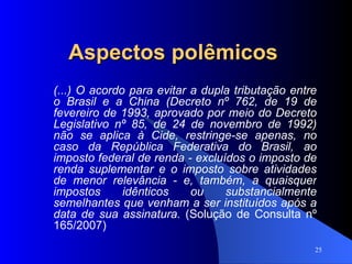 Aspectos polêmicos (...) O acordo para evitar a dupla tributação entre o Brasil e a China (Decreto nº 762, de 19 de fevereiro de 1993, aprovado por meio do Decreto Legislativo nº 85, de 24 de novembro de 1992) não se aplica à Cide, restringe-se apenas, no caso da República Federativa do Brasil, ao imposto federal de renda - excluídos o imposto de renda suplementar e o imposto sobre atividades de menor relevância - e, também, a quaisquer impostos idênticos ou substancialmente semelhantes que venham a ser instituídos após a data de sua assinatura.  (Solução de Consulta nº 165/2007) 