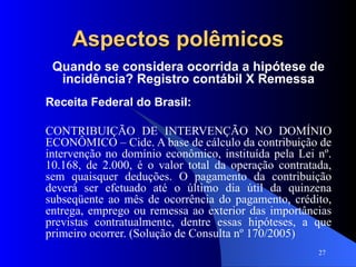 Aspectos polêmicos Quando se considera ocorrida a hipótese de incidência? Registro contábil X Remessa Receita Federal do Brasil: CONTRIBUIÇÃO DE INTERVENÇÃO NO DOMÍNIO ECONÔMICO – Cide. A base de cálculo da contribuição de intervenção no domínio econômico, instituída pela Lei nº. 10.168, de 2.000, é o valor total da operação contratada, sem quaisquer deduções. O pagamento da contribuição deverá ser efetuado até o último dia útil da quinzena subseqüente ao mês de ocorrência do pagamento, crédito, entrega, emprego ou remessa ao exterior das importâncias previstas contratualmente, dentre essas hipóteses, a que primeiro ocorrer. (Solução de Consulta nº 170/2005) 