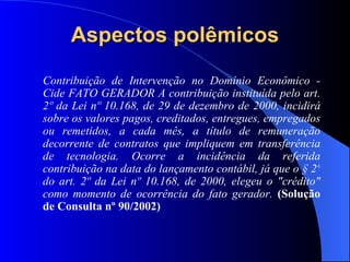 Aspectos polêmicos Contribuição de Intervenção no Domínio Econômico - Cide FATO GERADOR A contribuição instituída pelo art. 2º da Lei nº 10.168, de 29 de dezembro de 2000, incidirá sobre os valores pagos, creditados, entregues, empregados ou remetidos, a cada mês, a título de remuneração decorrente de contratos que impliquem em transferência de tecnologia. Ocorre a incidência da referida contribuição na data do lançamento contábil, já que o § 2º do art. 2º da Lei nº 10.168, de 2000, elegeu o "crédito" como momento de ocorrência do fato gerador.   (Solução de Consulta nº 90/2002) 