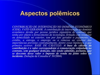 Aspectos polêmicos CONTRIBUIÇÃO DE INTERVENÇÃO NO DOMÍNIO ECONÔMICO (CIDE). FATO GERADOR. A contribuição de intervenção no domínio econômico devida por pessoa jurídica signatária de contrato que tenha por objeto o fornecimento de tecnologia, firmado com residente ou domiciliado no exterior, tem por fato gerador o pagamento, o crédito, a entrega, o emprego ou a remessa ao exterior das importâncias previstas contratualmente, dentre essas hipóteses, a que primeiro ocorrer. BASE DE CÁLCULO.  A base de cálculo da contribuição é o valor correspondente à remuneração estipulada no contrato, sem qualquer dedução, não sendo admitido, portanto, que se desconte desse valor o imposto de renda na fonte sobre ele incidente.  (Solução de Consulta nº 30/2004) 