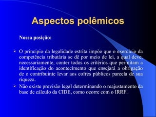 Aspectos polêmicos Nossa posição: O princípio da legalidade estrita impõe que o exercício da competência tributária se dê por meio de lei, a qual deve, necessariamente, conter todos os critérios que permitam a identificação do acontecimento que ensejará a obrigação de o contribuinte levar aos cofres públicos parcela de sua riqueza. Não existe previsão legal determinando o reajustamento da base de cálculo da CIDE, como ocorre com o IRRF. 