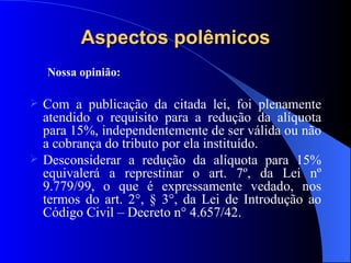 Aspectos polêmicos Nossa opinião: Com a publicação da citada lei, foi plenamente atendido o requisito para a redução da alíquota para 15%, independentemente de ser válida ou não a cobrança do tributo por ela instituído. Desconsiderar a redução da alíquota para 15% equivalerá a represtinar o art. 7º, da Lei nº 9.779/99, o que é expressamente vedado, nos termos do art. 2°, § 3°, da Lei de Introdução ao Código Civil – Decreto n° 4.657/42.  