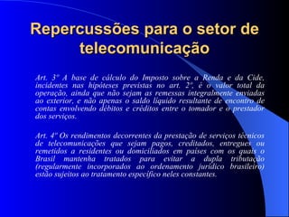 Repercussões para o setor de telecomunicação Art. 3º A base de cálculo do Imposto sobre a Renda e da Cide, incidentes nas hipóteses previstas no art. 2º, é o valor total da operação, ainda que não sejam as remessas integralmente enviadas ao exterior, e não apenas o saldo líquido resultante de encontro de contas envolvendo débitos e créditos entre o tomador e o prestador dos serviços.  Art. 4º Os rendimentos decorrentes da prestação de serviços técnicos de telecomunicações que sejam pagos, creditados, entregues ou remetidos a residentes ou domiciliados em países com os quais o Brasil mantenha tratados para evitar a dupla tributação (regularmente incorporados ao ordenamento jurídico brasileiro) estão sujeitos ao tratamento específico neles constantes. 