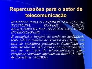 Repercussões para o setor de telecomunicação REMESSAS PARA O EXTERIOR. SERVIÇOS DE TELEFONIA. TRÁFEGO SAINTE. REGULAMENTO DAS TELECOMU-NICAÇÕES INTERNACIONAIS. É inexigível o imposto de renda na modalidade fonte sobre a remessa de recursos ao exterior, em prol de operadora estrangeira domiciliada em país membro da UIT, como contraprestação pelo uso de sua rede de telecomunicações para completar chamadas iniciadas no Brasil.  (Solução de Consulta nº 146/2002) 