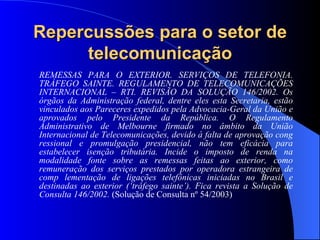 Repercussões para o setor de telecomunicação REMESSAS PARA O EXTERIOR. SERVIÇOS DE TELEFONIA. TRÁFEGO SAINTE. REGULAMENTO DE TELECOMUNICAÇÕES INTERNACIONAL – RTI. REVISÃO DA SOLUÇÃO 146/2002. Os órgãos da Administração federal, dentre eles esta Secretaria, estão vinculados aos Pareceres expedidos pela Advocacia-Geral da União e aprovados pelo Presidente da República. O Regulamento Administrativo de Melbourne firmado no âmbito da União Internacional de Telecomunicações, devido à falta de aprovação cong ressional e promulgação presidencial, não tem eficácia para estabelecer isenção tributária. Incide o imposto de renda na modalidade fonte sobre as remessas feitas ao exterior, como remuneração dos serviços prestados por operadora estrangeira de comp lementação de ligações telefônicas iniciadas no Brasil e destinadas ao exterior (‘tráfego sainte’). Fica revista a Solução de Consulta 146/2002.  (Solução de Consulta nº 54/2003) 