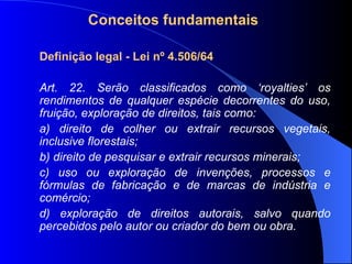 Conceitos fundamentais Definição legal - Lei nº 4.506/64 Art. 22. Serão classificados como ‘royalties’ os rendimentos de qualquer espécie decorrentes do uso, fruição, exploração de direitos, tais como: a) direito de colher ou extrair recursos vegetais, inclusive florestais; b) direito de pesquisar e extrair recursos minerais; c) uso ou exploração de invenções, processos e fórmulas de fabricação e de marcas de indústria e comércio; d) exploração de direitos autorais, salvo quando percebidos pelo autor ou criador do bem ou obra. 