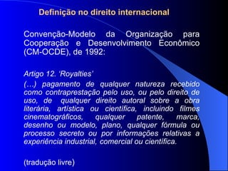 Definição no direito internacional Convenção-Modelo da Organização para Cooperação e Desenvolvimento Econômico (CM-OCDE), de 1992: Artigo 12. ‘Royalties’ (…) pagamento de qualquer natureza recebido como contraprestação pelo uso, ou pelo direito de uso, de  qualquer direito autoral sobre a obra literária, artística ou científica, incluindo filmes cinematográficos, qualquer patente, marca, desenho ou modelo, plano, qualquer fórmula ou processo secreto ou por informações relativas a experiência industrial,  comercial ou científica. (tradução livre ) 