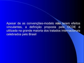 Apesar de as convenções-modelo  não  terem efeitos vinculantes, a definição proposta pela OCDE é utilizada na grande maioria dos tratados internacionais celebrados pelo Brasil 