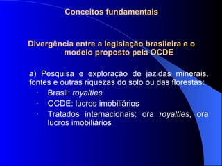Conceitos fundamentais Divergência entre a legislação brasileira e o modelo proposto pela OCDE a) Pesquisa e exploração de jazidas minerais, fontes e outras riquezas do solo ou das florestas: Brasil:  royalties OCDE: lucros imobiliários Tratados internacionais: ora  royalties , ora lucros imobiliários 
