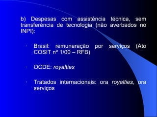 b) Despesas com assistência técnica, sem transferência de tecnologia (não averbados no INPI): Brasil: remuneração por serviços (Ato COSIT nº 1/00 – RFB) OCDE:  royalties Tratados internacionais: ora  royalties , ora serviços 