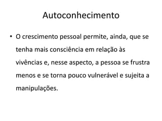 Autoconhecimento
• O crescimento pessoal permite, ainda, que se
tenha mais consciência em relação às
vivências e, nesse aspecto, a pessoa se frustra
menos e se torna pouco vulnerável e sujeita a
manipulações.
 