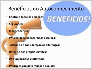 Benefícios do Autoconhecimento
• Controle sobre as emoções;
• Segurança;
• Independência;
• Possibilidade de fazer boas escolhas;
• Tolerância e consideração às diferenças;
• Respeito aos próprios limites;
• Postura positiva e otimismo;
• Predisposição para mudar e evoluir;
 