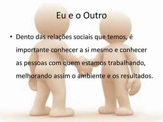 Eu e o Outro
• Dento das relações sociais que temos, é
importante conhecer a si mesmo e conhecer
as pessoas com quem estamos trabalhando,
melhorando assim o ambiente e os resultados.
 