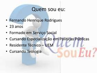 Quem sou eu:
• Fernando Henrique Rodrigues
• 23 anos
• Formado em Serviço Social
• Cursando Especialização em Politicas Públicas
• Residente Técnico – UEM
• Cursando Teologia
 