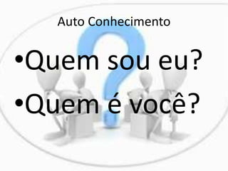 Auto Conhecimento
•Quem sou eu?
•Quem é você?
 