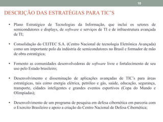 10

DESCRIÇÃO DAS ESTRATÉGIAS PARA TIC’S
• Plano Estratégico de Tecnologias da Informação, que inclui os setores de
semicondutores e displays, de software e serviços de TI e de infraestrutura avançada
de TI;
• Consolidação do CEITEC S.A. (Centro Nacional de tecnologia Eletrônica Avançada)
como um importante polo da indústria de semicondutores no Brasil e formador de mão
de obra estratégica;
• Fomento as comunidades desenvolvedoras de software livre e fortalecimento de seu
uso pelo Estado brasileiro;
• Desenvolvimento e disseminação de aplicações avançadas de TIC’s para áreas
estratégicas, tais como energia elétrica, petróleo e gás, saúde, educação, segurança,
transporte, cidades inteligentes e grandes eventos esportivos (Copa do Mundo e
Olimpíadas);
• Desenvolvimento de um programa de pesquisa em defesa cibernética em parceria com
o Exercito Brasileiro e apoio a criação do Centro Nacional de Defesa Cibernética;

 