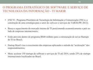 13

O PROGRAMA ESTRATÉGICO DE SOFTWARE E SERVIÇO DE
TECNOLOGIA DA INFORMAÇÃO - TI MAIOR
• ENCTI - Programa Prioritário de Tecnologia da Informação e Comunicação (TICs), a
construção de uma estratégia para o setor de software e serviços de T.I(RAUPP, 2012);
• Busca o aquecimento do mercado interno de TI posicionando economicamente o país ao
lado de empresas internacionais;
• Estão previsto dentro do programa R$40 milhões para a estruturação de novas Startups
de TI no Brasil;
• Startup Brasil visa o crescimento das empresas aplicando o método de “aceleração” dos
empreendimentos;
• Meta: acelerar 150 startups de software e serviços de TI até 2014, sendo 25% de startups
internacionais localizadas no Brasil.

 