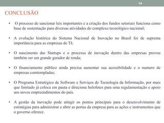 14

CONCLUSÃO
•

O processo de sancionar leis importantes e a criação dos fundos setoriais funciona como
base de sustentação para diversas atividades do complexo tecnológico nacional;

• A evolução histórica do Sistema Nacional de Inovação no Brasil foi de suprema
importância para as empresas de TI;
• O nascimento das Startups e o processo de inovação dentro das empresas provou
também ser um grande gerador de renda;
• O financiamento público ainda precisa aumentar sua acessibilidade e o numero de
empresas comtempladas;
• O Programa Estratégico de Software e Serviços de Tecnologia da Informação, por mais
que limitado já coloca em pauta e direciona holofotes para uma regulamentação e apoio
aos novos empreendimentos do país.
• A gestão da inovação pode atingir os pontos principais para o desenvolvimento de
estratégias para administrar e abrir as portas da empresa para as ações e instrumentos que
o governo oferece.

 
