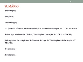 2

SUMÁRIO
Introdução;
Objetivo;
Metodologia;
As políticas públicas para fortalecimento do setor tecnológico e a CT&I no Brasil;
Estratégia Nacional de Ciência, Tecnologia e Inovação 2012-2015 – ENCTI;

O Programa Estratégico de Software e Serviço de Tecnologia da Informação - TI
MAIOR;
Conclusão;

Referências

 