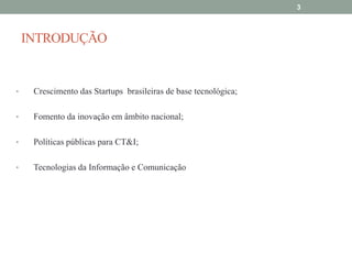 3

INTRODUÇÃO

•

Crescimento das Startups brasileiras de base tecnológica;

•

Fomento da inovação em âmbito nacional;

•

Políticas públicas para CT&I;

•

Tecnologias da Informação e Comunicação

 