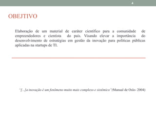 4

OBEJTIVO
Elaboração de um material de caráter científico para a comunidade de
empreendedores e cientista do país. Visando elevar a importância
do
desenvolvimento de estratégias em gestão da inovação para políticas públicas
aplicadas na startups de TI.

“[...]a inovação é um fenômeno muito mais complexo e sistêmico”(Manual de Oslo- 2004)

 