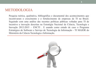 5

METODOLOGIA
Pesquisa teórica, qualitativa, bibliográfica e documental dos acontecimentos que
incentivaram o crescimento e o fortalecimento de empresas de TI no Brasil.
Seguindo com uma análise das recentes políticas públicas voltadas para TI de
incentivo a inovação descritas na Estratégia Nacional de Ciência, Tecnologia e
Inovação 2012-2015 – ENCTI . E usando como estudo de caso o Programa
Estratégico de Software e Serviço de Tecnologia da Informação - TI MAIOR do
Ministério da Ciência Tecnologia e Informação.

 