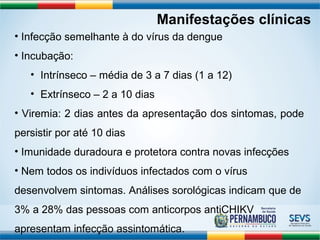 Manifestações clínicas 
• Infecção semelhante à do vírus da dengue 
• Incubação: 
• Intrínseco – média de 3 a 7 dias (1 a 12) 
• Extrínseco – 2 a 10 dias 
• Viremia: 2 dias antes da apresentação dos sintomas, pode 
persistir por até 10 dias 
• Imunidade duradoura e protetora contra novas infecções 
• Nem todos os indivíduos infectados com o vírus 
desenvolvem sintomas. Análises sorológicas indicam que de 
3% a 28% das pessoas com anticorpos antiCHIKV 
apresentam infecção assintomática. 
 