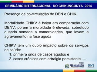 SEMINÁRIO INTERNACIONAL DO CHIKUNGUNYA 2014 
Presença de co-circulação de DEN e CHIK 
Mortalidade CHIKV é baixa em comparação com 
DENV, porém a morbidade é elevada, sobretudo 
quando somada a comorbidades, que levam a 
agravamento na fase aguda 
CHIKV tem um duplo impacto sobre os serviços 
de saúde: 
1. primeira onda de casos agudos e 
2. casos crônicos com artralgia persistente .... 
 