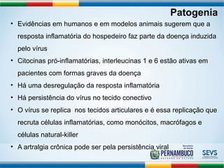 Patogenia 
• Evidências em humanos e em modelos animais sugerem que a 
resposta inflamatória do hospedeiro faz parte da doença induzida 
pelo vírus 
• Citocinas pró-inflamatórias, interleucinas 1 e 6 estão ativas em 
pacientes com formas graves da doença 
• Há uma desregulação da resposta inflamatória 
• Há persistência do vírus no tecido conectivo 
• O vírus se replica nos tecidos articulares e é essa replicação que 
recruta células inflamatórias, como monócitos, macrófagos e 
células natural-killer 
• A artralgia crônica pode ser pela persistência viral 
 