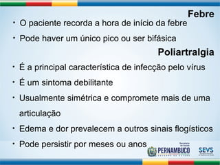 Febre 
• O paciente recorda a hora de início da febre 
• Pode haver um único pico ou ser bifásica 
Poliartralgia 
• É a principal característica de infecção pelo vírus 
• É um sintoma debilitante 
• Usualmente simétrica e compromete mais de uma 
articulação 
• Edema e dor prevalecem a outros sinais flogísticos 
• Pode persistir por meses ou anos 
 