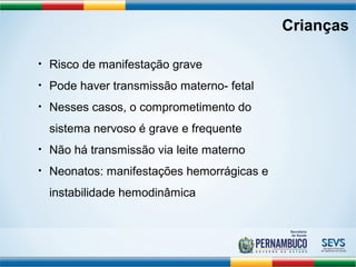 Crianças 
• Risco de manifestação grave 
• Pode haver transmissão materno- fetal 
• Nesses casos, o comprometimento do 
sistema nervoso é grave e frequente 
• Não há transmissão via leite materno 
• Neonatos: manifestações hemorrágicas e 
instabilidade hemodinâmica 
 