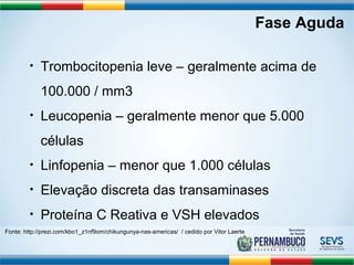 Fase Aguda 
• Trombocitopenia leve – geralmente acima de 
100.000 / mm3 
• Leucopenia – geralmente menor que 5.000 
células 
• Linfopenia – menor que 1.000 células 
• Elevação discreta das transaminases 
• Proteína C Reativa e VSH elevados 
Fonte: http://prezi.com/kbo1_z1nf9om/chikungunya-nas-americas/ / cedido por Vitor Laerte 
 
