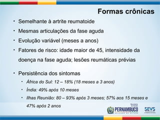Formas crônicas 
• Semelhante à artrite reumatoide 
• Mesmas articulações da fase aguda 
• Evolução variável (meses a anos) 
• Fatores de risco: idade maior de 45, intensidade da 
doença na fase aguda; lesões reumáticas prévias 
• Persistência dos sintomas 
• África do Sul: 12 – 18% (18 meses a 3 anos) 
• Índia: 49% após 10 meses 
• Ilhas Reunião: 80 – 93% após 3 meses; 57% aos 15 meses e 
47% após 2 anos 
 