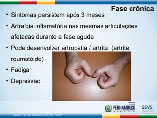 • Sintomas persistem após 3 meses 
• Artralgia inflamatória nas mesmas articulações 
afetadas durante a fase aguda 
• Pode desenvolver artropatia / artrite (artrite 
reumatóide) 
• Fadiga 
• Depressão 
Simon F et coll. Medicine 2007;86: 123-37 
Fase crônica 
 