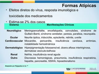 Sistema Manifestações Clínicas 
Neurológico Meningoencefalite, encefalopatia, convulsões, síndrome de 
Guillain-Barré, síndrome cerebelar, paresia, paralisia, neuropatia. 
Ocular Neurite óptica, iridociclite, episclerite, retinite, uveíte 
Cardiovascular Miocardite, pericardite, insuficiência cardíaca, arritmias, 
instabilidade hemodinâmica 
Dermatológico Hiperpigmentação fotossensível, úlcera aftosa intertriginosa, 
dermatose vesículo-bolhosa 
Renal Nefrite, insuficiência renal aguda 
Outro Discrasias hemorrágicas, pneumonia, insuficiência respiratória, 
hepatite, pancreatite, SSIHA, hipoadrenalismo 
Adaptado por Rajapakse et al. 20 
Ernould S et al. Arch Ped 2008;15:253-62 
Formas Atípicas 
• Efeitos diretos do vírus, resposta imunológica e 
toxicidade dos medicamentos 
• Estima-se 2% dos casos 
 