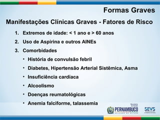 Formas Graves 
Manifestações Clínicas Graves - Fatores de Risco 
1. Extremos de idade: < 1 ano e > 60 anos 
2. Uso de Aspirina e outros AINEs 
3. Comorbidades 
• História de convulsão febril 
• Diabetes, Hipertensão Arterial Sistêmica, Asma 
• Insuficiência cardíaca 
• Alcoolismo 
• Doenças reumatológicas 
• Anemia falciforme, talassemia 
 