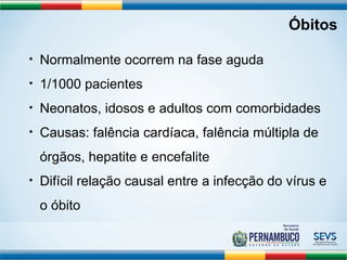 Óbitos 
• Normalmente ocorrem na fase aguda 
• 1/1000 pacientes 
• Neonatos, idosos e adultos com comorbidades 
• Causas: falência cardíaca, falência múltipla de 
órgãos, hepatite e encefalite 
• Difícil relação causal entre a infecção do vírus e 
o óbito 
 