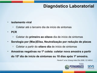 Diagnóstico Laboratorial 
• isolamento viral 
o Coletar até o terceiro dia de início de sintomas 
• PCR 
o Coletar do primeiro ao oitavo dia de início de sintomas 
• Sorologia por (Mac)Elisa, Neutralização por redução de placas 
o Coletar a partir do oitavo dia de início de sintomas 
• Amostras negativas na 1ª coleta: coletar nova amostra a partir 
do 15º dia de início de sintomas ou 10 dias após 1ª amostra. 
Parola P, et al. Emerg Infect Dis 2006; 12:1493-9 
 