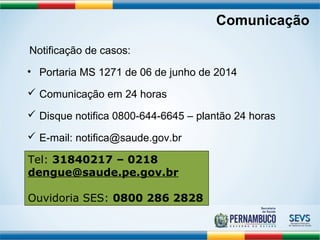 Comunicação 
Notificação de casos: 
• Portaria MS 1271 de 06 de junho de 2014 
 Comunicação em 24 horas 
 Disque notifica 0800-644-6645 – plantão 24 horas 
 E-mail: notifica@saude.gov.br 
Tedl:e n3g1u8e@40s2au1d7e .–go 0v.2b1r 8 
dengue@saude.pe.gov.br 
Ouvidoria SES: 0800 286 2828 
 