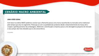 CENÁRIO MACRO AMBIENTAL 
UMA VISÃO GERAL 
Com base na análise SWOT podemos concluir que a Romanha possui uma marca reconhecida no mercado como tradicional 
pelo tempo que atua no segmento. Preocupa-se com a qualidade dos produtos desde o desenvolvimento da massa até a 
criação e aperfeiçoamento das embalagens. Referente a distribuição a empresa possui uma abrangência pequena de mercado 
e seus preços são mais elevados que os da concorrência. 
Ver planilha. 
 