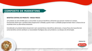 COMPOSTO DE MARKETING 
BENEFÍCIO CENTRAL DO PRODUTO – MASSA FRESCA 
Um produto só será vendido para o consumidor se possuir benefícios suficientes que possam motivá-lo à compra. 
Economistas dizem que o produto deve proporcionar utilidade, quanto maior a utilidade proporcionada maior a chance de ser 
escolhido entre as alternativas existentes. 
Considerado um produto básico (essencial e sem características e benefícios adicionais), a massa fresca de macarrão tem 
como benefício central satisfazer as necessidades fisiológicas dos consumidores e os desejos de alimentação. 
PRODUTO 
 